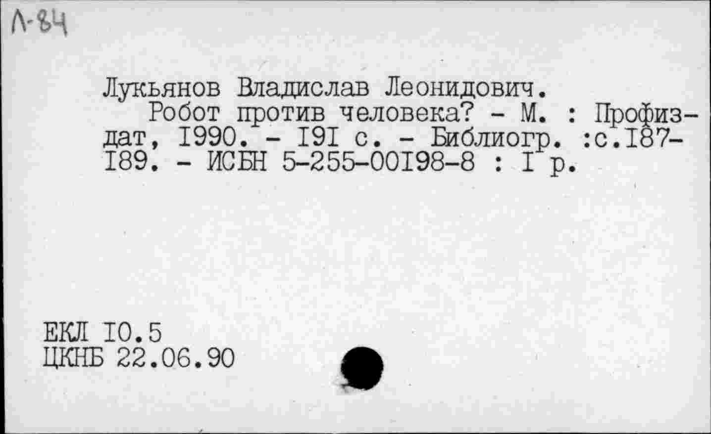 ﻿
Лукьянов Владислав Леонидович.
Робот против человека? - М. : Профиз-дат, 1990. - 191 с. - Библиогр. :с.187-189. - ИСБН 5-255-00198-8 :1р.
ЕКЛ 10.5
ЦКНБ 22.06.90